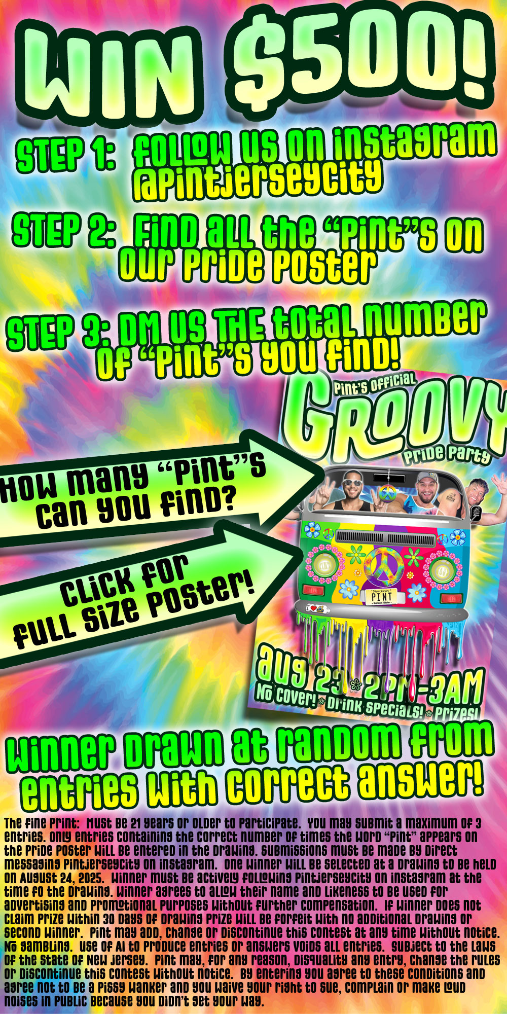 Win $500!  Step 1:  Follow us on instagram @PintJerseycity  Step 2: Find all the words Pint on the poster  Step 3:  DM us the the total number of Pints you find  Winner drawn at random from all entries with correct answer.The fine print:  Must be 21 years or older to participate.  You may submit a maximum of 3 
entries. Only entries containing the correct number of times the word Pint appears on
the pride poster will be entered in the drawing. submissions must be made by Direct 
messaging Pintjerseycity on instagram.  one winner will be selected at a drawing to be held 
on August 24, 2025.  winner must be actively following pintjerseycity on instagram at the 
time fo the drawing. winner agrees to allow their name and likeness to be used for 
advertising and promotional purposes without further compensation.  If winner does not 
claim prize within 30 days of drawing prize will be forfeit with no additional drawing or 
second winner.  pint may add, change or discontinue this contest at any time without notice.
No gambling.  use of AI to produce entries or answers voids all entries.  Subject to the laws 
of the state of New jersey.  pint may, for any reason, disquality any entry, change the rules 
or discontinue this contest without notice.  by entering you agree to these conditions and 
agree not to be a pissy wanker and you waive your right to sue, complain or make loud 
noises in public because you didn't get your way.